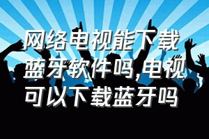 网络电视能下载蓝牙软件吗（电视可以下载蓝牙吗）