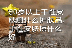 50岁以上干性皮肤用什么护肤品（干性皮肤擦什么好）