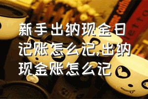 新手出纳现金日记账怎么记（出纳现金账怎么记）