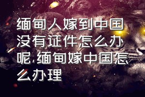 缅甸人嫁到中国没有证件怎么办呢（缅甸嫁中国怎么办理）