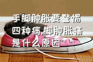 手脚肿胀要警惕四种病（脚肿胀痛是什么原因）