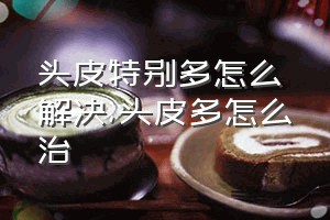 头皮特别多怎么解决（头皮多怎么治）