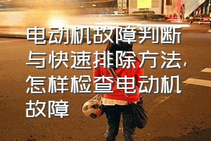 电动机故障判断与快速排除方法（怎样检查电动机故障）