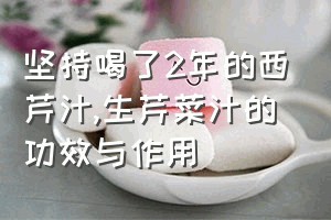 坚持喝了2年的西芹汁（生芹菜汁的功效与作用）