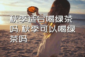 秋季适合喝绿茶吗（秋季可以喝绿茶吗）