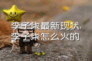 李子柒最新现状（李子柒怎么火的）