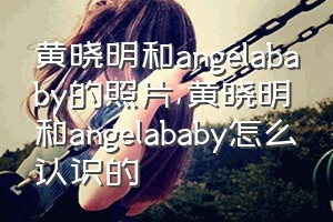 黄晓明和angelababy的照片（黄晓明和angelababy怎么认识的）