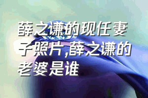 薛之谦的现任妻子照片（薛之谦的老婆是谁）