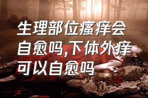 生理部位瘙痒会自愈吗（下体外痒可以自愈吗）