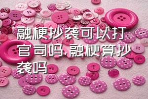 融梗抄袭可以打官司吗（融梗算抄袭吗）