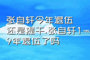 张自轩今年退伍还是提干（张自轩19年退伍了吗）