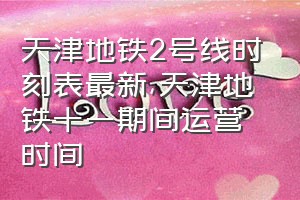 天津地铁2号线时刻表最新（天津地铁十一期间运营时间）