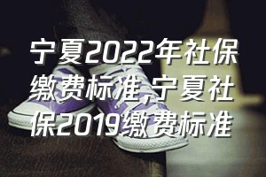 宁夏2022年社保缴费标准（宁夏社保2019缴费标准）