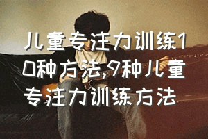 儿童专注力训练10种方法（9种儿童专注力训练方法）