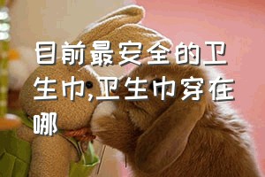 目前最安全的卫生巾（卫生巾穿在哪）