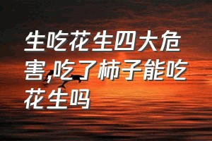 生吃花生四大危害（吃了柿子能吃花生吗）