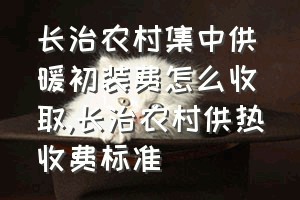 长治农村集中供暖初装费怎么收取（长治农村供热收费标准）