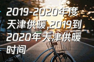 2019-2020年度天津供暖（2019到2020年天津供暖时间）