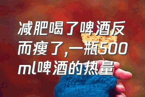 减肥喝了啤酒反而瘦了（一瓶500ml啤酒的热量）