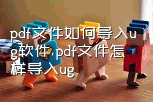 pdf文件如何导入ug软件（pdf文件怎样导入ug）