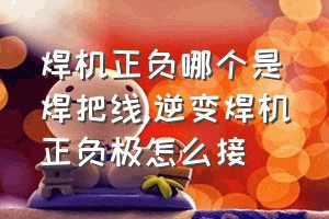 焊机正负哪个是焊把线（逆变焊机正负极怎么接）