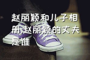 赵丽颖和儿子相册（赵丽颖的丈夫是谁）