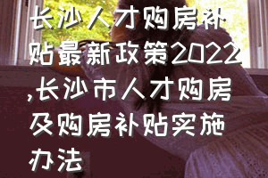 长沙人才购房补贴最新政策2022（长沙市人才购房及购房补贴实施办法）