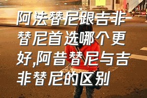 阿法替尼跟吉非替尼首选哪个更好（阿昔替尼与吉非替尼的区别）