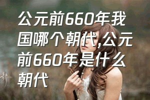 公元前660年我国哪个朝代（公元前660年是什么朝代）