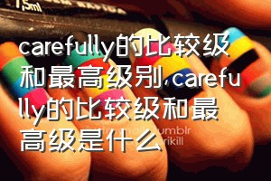 carefully的比较级和最高级别（carefully的比较级和最高级是什么）