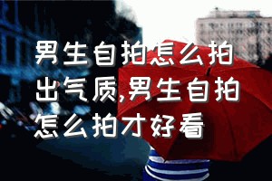 男生自拍怎么拍出气质（男生自拍怎么拍才好看）