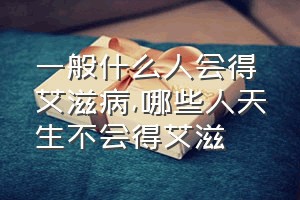 一般什么人会得艾滋病（哪些人天生不会得艾滋）