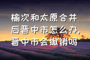 榆次和太原合并后晋中市怎么办（晋中市会撤销吗）