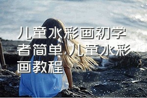 儿童水彩画初学者简单（儿童水彩画教程）