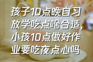 孩子10点晚自习放学吃点啥合适（小孩10点做好作业要吃夜点心吗）