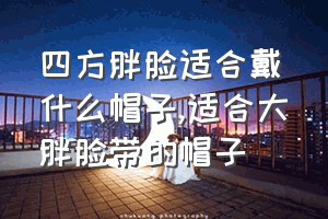 四方胖脸适合戴什么帽子（适合大胖脸带的帽子）