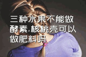 三种水果不能做酵素（核桃壳可以做肥料吗）