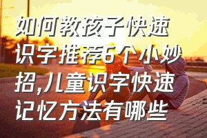 如何教孩子快速识字推荐6个小妙招（儿童识字快速记忆方法有哪些）