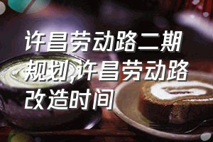 许昌劳动路二期规划（许昌劳动路改造时间）