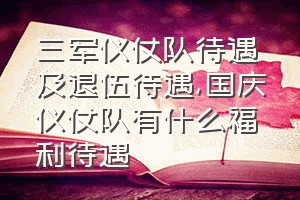 三军仪仗队待遇及退伍待遇（国庆仪仗队有什么福利待遇）