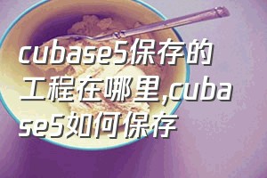 cubase5保存的工程在哪里（cubase5如何保存）