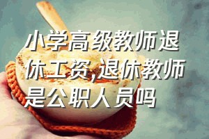 小学高级教师退休工资（退休教师是公职人员吗）