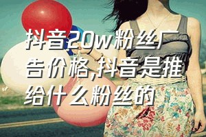 抖音20w粉丝广告价格（抖音是推给什么粉丝的）