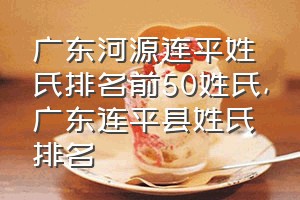 广东河源连平姓氏排名前50姓氏（广东连平县姓氏排名）