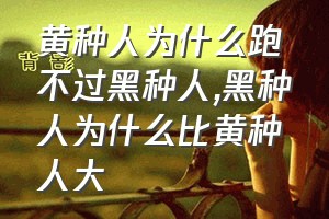 黄种人为什么跑不过黑种人（黑种人为什么比黄种人大）