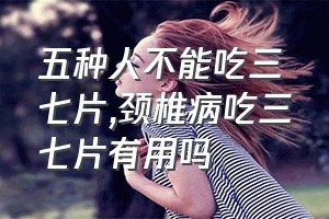 五种人不能吃三七片（颈椎病吃三七片有用吗）