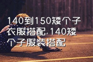 140到150矮个子衣服搭配（140矮个子服装搭配）