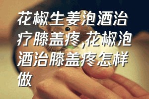 花椒生姜泡酒治疗膝盖疼（花椒泡酒治膝盖疼怎样做）