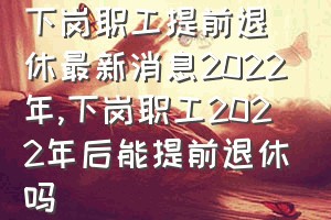 下岗职工提前退休最新消息2022年（下岗职工2022年后能提前退休吗）