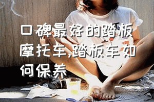 口碑最好的踏板摩托车（踏板车如何保养）